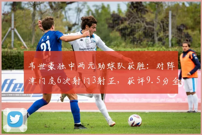 韦世豪独中两元助球队获胜：对阵津门虎6次射门3射正，获评9.5分全场最佳数据解析