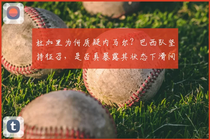 杜加里为何质疑内马尔?巴西队坚持征召,是否真暴露其状态下滑问题?