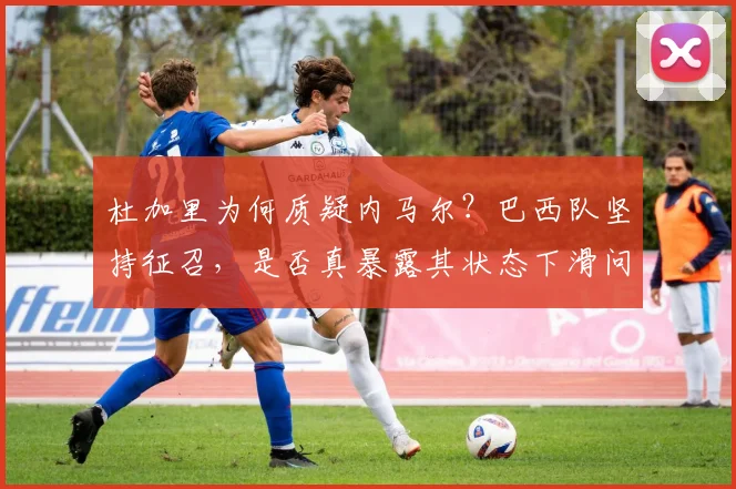 杜加里为何质疑内马尔？巴西队坚持征召，是否真暴露其状态下滑问题？