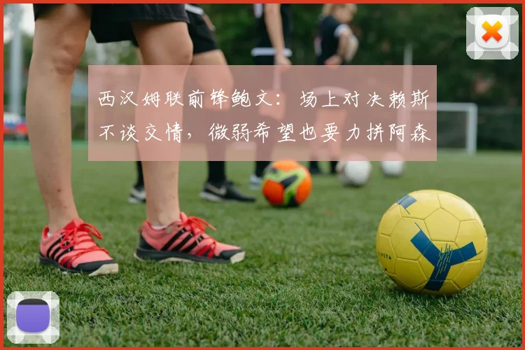 西汉姆联前锋鲍文：场上对决赖斯不谈交情，微弱希望也要力拼阿森纳
