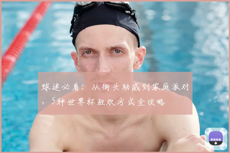 球迷必看:从街头助威到家庭派对,5种世界杯狂欢方式全攻略