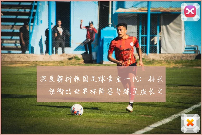 深度解析韩国足球黄金一代:孙兴慜领衔的世界杯阵容与球星成长之路