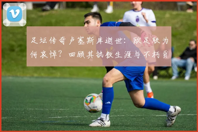 足坛传奇卢塞斯库逝世：欧足联为何哀悼？回顾其执教生涯与不朽贡献