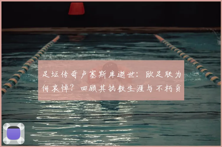 足坛传奇卢塞斯库逝世:欧足联为何哀悼?回顾其执教生涯与不朽贡献